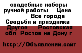 свадебные наборы (ручной работы) › Цена ­ 1 200 - Все города Свадьба и праздники » Другое   . Ростовская обл.,Ростов-на-Дону г.